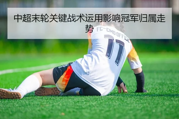 中超末轮关键战术运用影响冠军归属走势